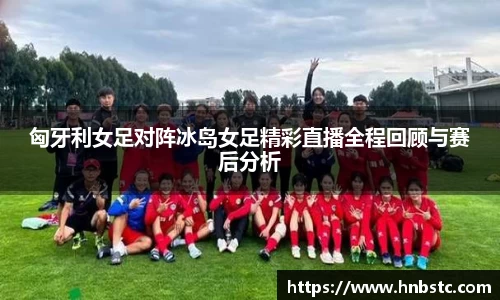 匈牙利女足对阵冰岛女足精彩直播全程回顾与赛后分析